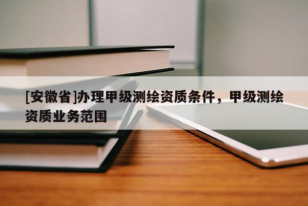 [安徽省]辦理甲級測繪資質條件，甲級測繪資質業務范圍