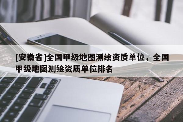 [安徽省]全國甲級地圖測繪資質單位，全國甲級地圖測繪資質單位排名