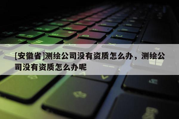 [安徽省]測繪公司沒有資質怎么辦，測繪公司沒有資質怎么辦呢