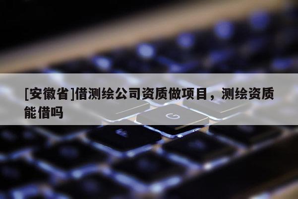 [安徽省]借測繪公司資質做項目，測繪資質能借嗎