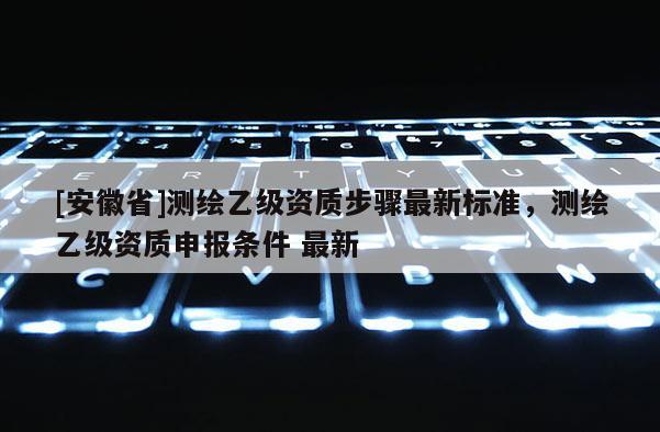 [安徽省]測繪乙級資質(zhì)步驟最新標(biāo)準(zhǔn)，測繪乙級資質(zhì)申報(bào)條件 最新