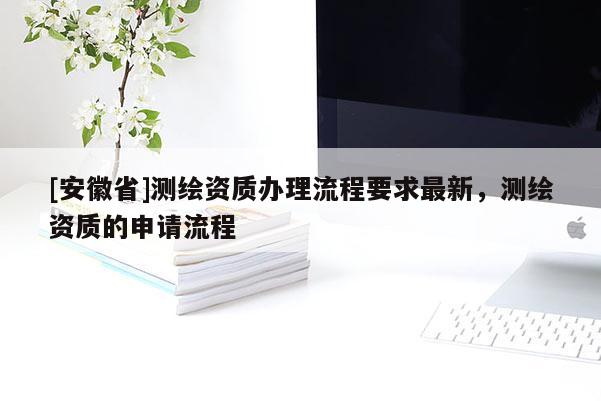 [安徽省]測繪資質辦理流程要求最新，測繪資質的申請流程