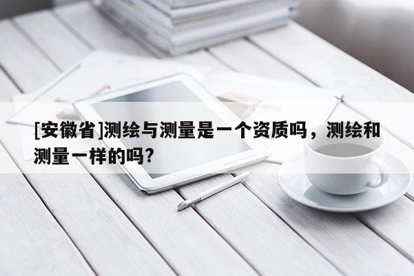 [安徽省]測繪與測量是一個資質嗎，測繪和測量一樣的嗎?