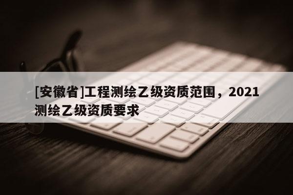 [安徽省]工程測繪乙級資質范圍，2021測繪乙級資質要求