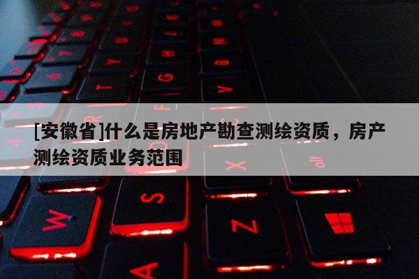 [安徽省]什么是房地產勘查測繪資質，房產測繪資質業務范圍
