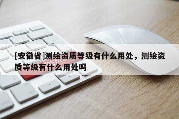 [安徽省]測繪資質等級有什么用處，測繪資質等級有什么用處嗎