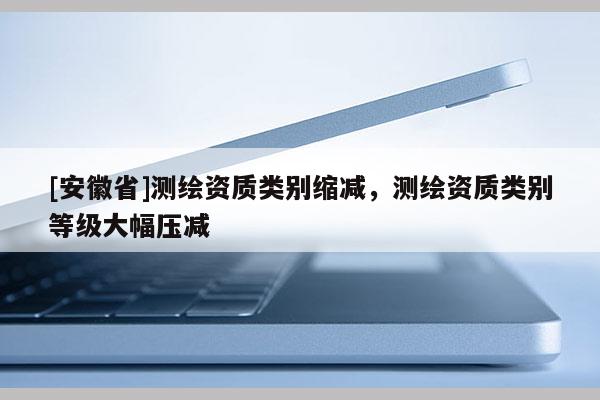 [安徽省]測繪資質類別縮減，測繪資質類別等級大幅壓減