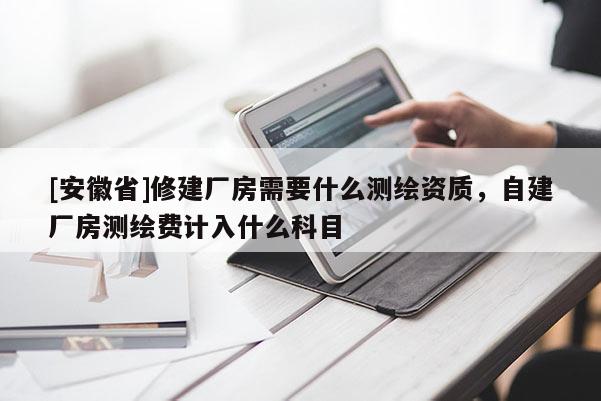 [安徽省]修建廠房需要什么測繪資質，自建廠房測繪費計入什么科目