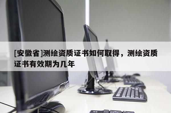[安徽省]測(cè)繪資質(zhì)證書(shū)如何取得，測(cè)繪資質(zhì)證書(shū)有效期為幾年