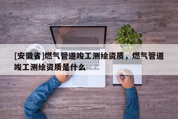 [安徽省]燃氣管道竣工測繪資質，燃氣管道竣工測繪資質是什么