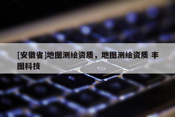 [安徽省]地圖測繪資質，地圖測繪資質 豐圖科技