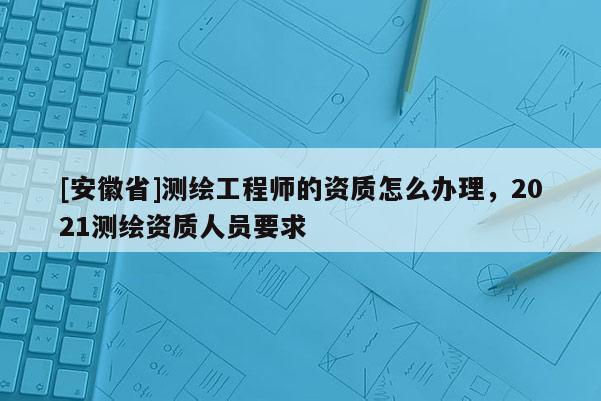 [安徽省]測繪工程師的資質(zhì)怎么辦理，2021測繪資質(zhì)人員要求
