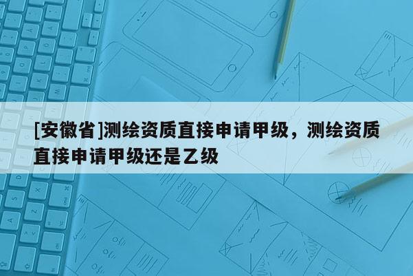 [安徽省]測繪資質直接申請甲級，測繪資質直接申請甲級還是乙級