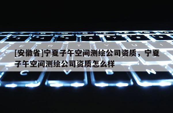 [安徽省]寧夏子午空間測繪公司資質，寧夏子午空間測繪公司資質怎么樣