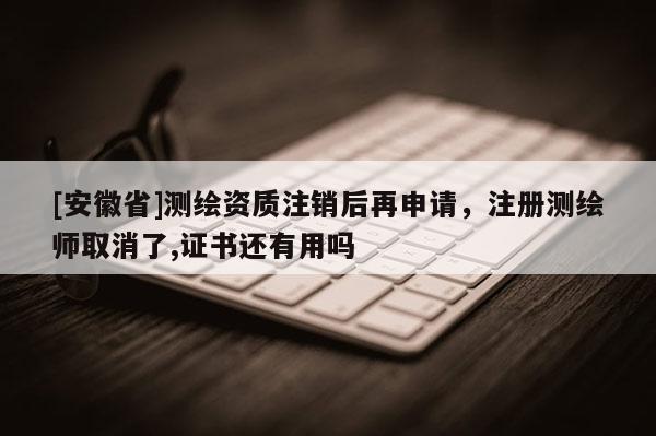 [安徽省]測繪資質(zhì)注銷后再申請，注冊測繪師取消了,證書還有用嗎