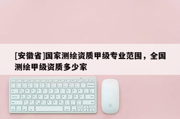 [安徽省]國家測繪資質甲級專業范圍，全國測繪甲級資質多少家