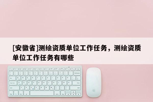 [安徽省]測繪資質(zhì)單位工作任務(wù)，測繪資質(zhì)單位工作任務(wù)有哪些