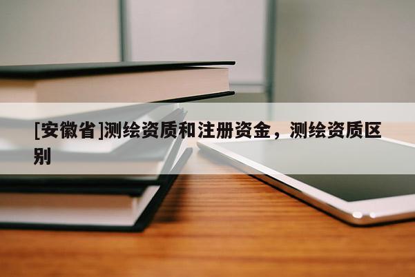 [安徽省]測繪資質(zhì)和注冊資金，測繪資質(zhì)區(qū)別