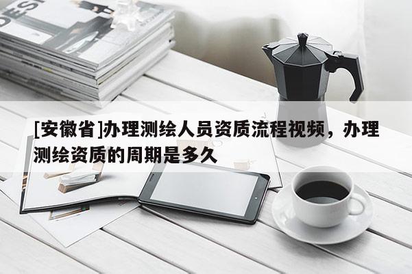[安徽省]辦理測繪人員資質(zhì)流程視頻，辦理測繪資質(zhì)的周期是多久