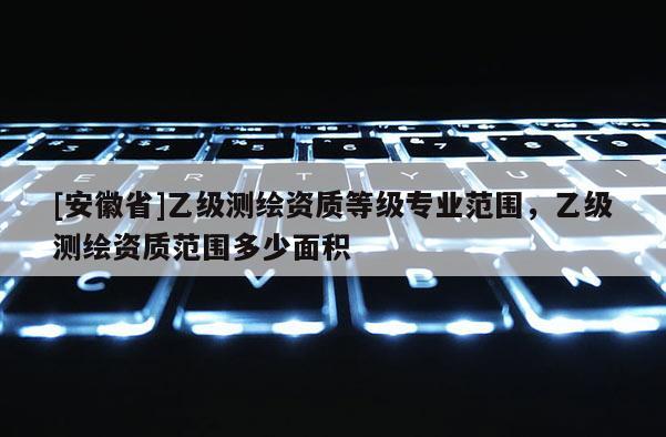 [安徽省]乙級測繪資質(zhì)等級專業(yè)范圍，乙級測繪資質(zhì)范圍多少面積