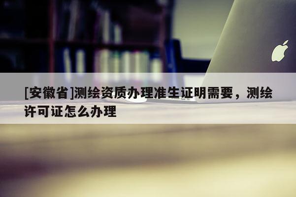 [安徽省]測繪資質(zhì)辦理準生證明需要，測繪許可證怎么辦理