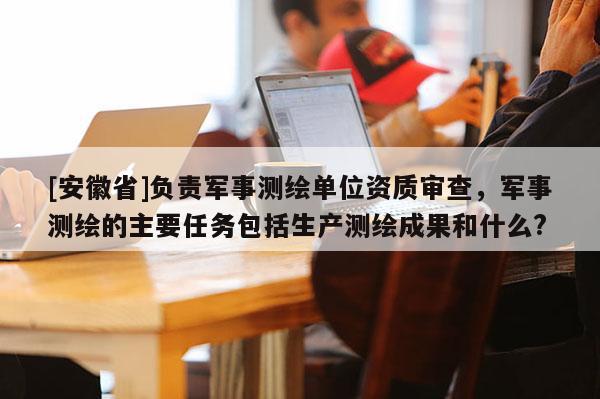 [安徽省]負責軍事測繪單位資質審查，軍事測繪的主要任務包括生產測繪成果和什么?