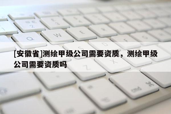 [安徽省]測繪甲級公司需要資質，測繪甲級公司需要資質嗎