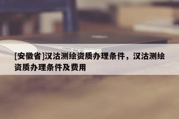 [安徽省]漢沽測繪資質辦理條件，漢沽測繪資質辦理條件及費用