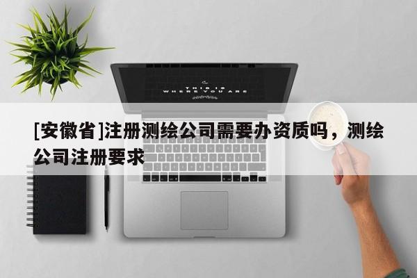 [安徽省]注冊測繪公司需要辦資質(zhì)嗎，測繪公司注冊要求