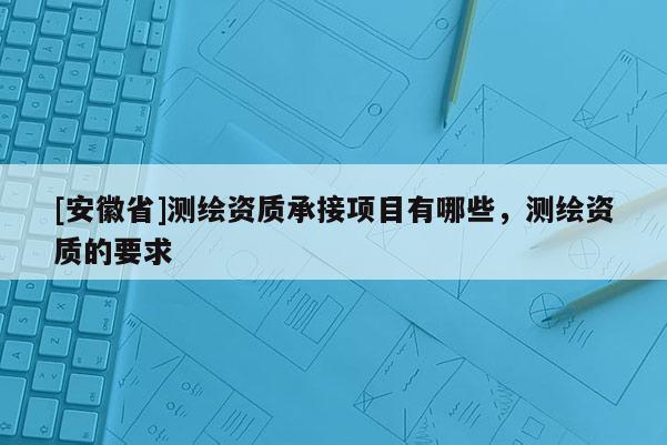 [安徽省]測繪資質承接項目有哪些，測繪資質的要求