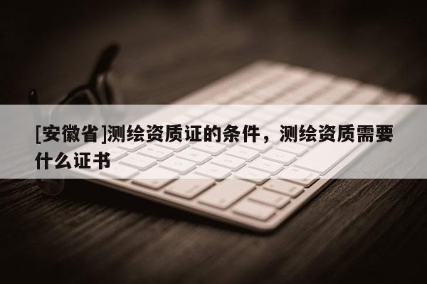 [安徽省]測繪資質(zhì)證的條件，測繪資質(zhì)需要什么證書