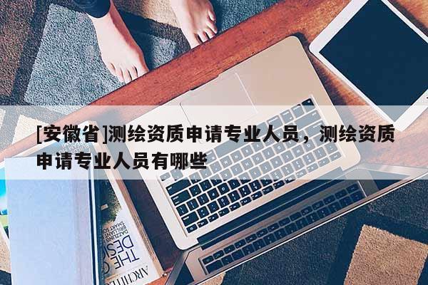[安徽省]測繪資質申請專業人員，測繪資質申請專業人員有哪些