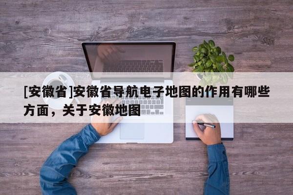 [安徽省]安徽省導航電子地圖的作用有哪些方面，關于安徽地圖