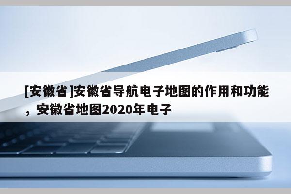 [安徽省]安徽省導航電子地圖的作用和功能，安徽省地圖2020年電子