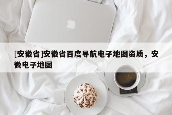 [安徽省]安徽省百度導航電子地圖資質，安微電子地圖