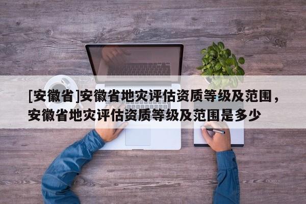 [安徽省]安徽省地災評估資質等級及范圍，安徽省地災評估資質等級及范圍是多少