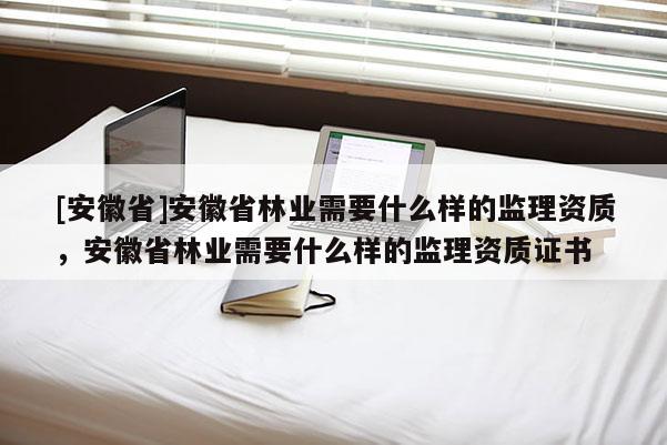 [安徽省]安徽省林業需要什么樣的監理資質，安徽省林業需要什么樣的監理資質證書