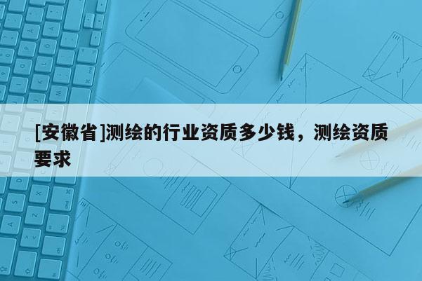 [安徽省]測(cè)繪的行業(yè)資質(zhì)多少錢，測(cè)繪資質(zhì)要求