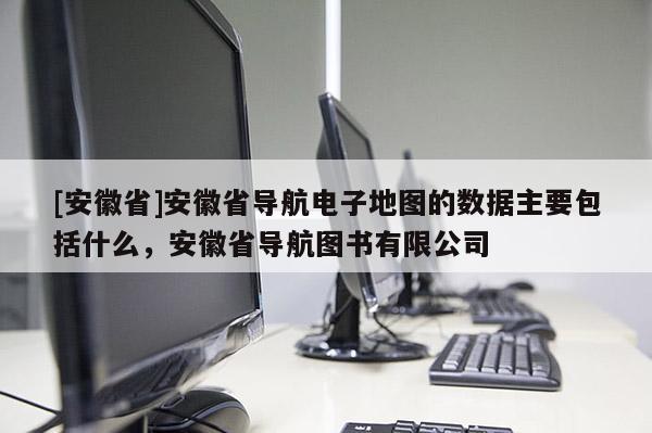 [安徽省]安徽省導航電子地圖的數據主要包括什么，安徽省導航圖書有限公司