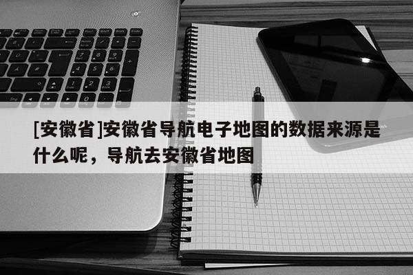 [安徽省]安徽省導航電子地圖的數據來源是什么呢，導航去安徽省地圖