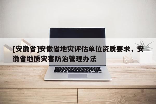 [安徽省]安徽省地災評估單位資質要求，安徽省地質災害防治管理辦法
