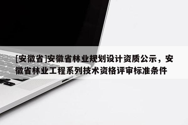 [安徽省]安徽省林業(yè)規(guī)劃設(shè)計(jì)資質(zhì)公示，安徽省林業(yè)工程系列技術(shù)資格評審標(biāo)準(zhǔn)條件
