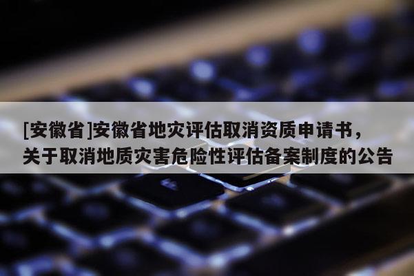 [安徽省]安徽省地災評估取消資質申請書，關于取消地質災害危險性評估備案制度的公告