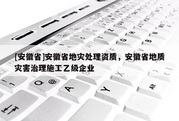 [安徽省]安徽省地災處理資質，安徽省地質災害治理施工乙級企業