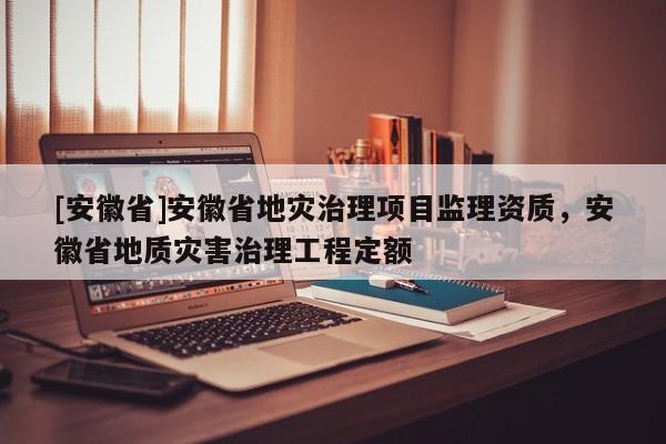 [安徽省]安徽省地災治理項目監(jiān)理資質，安徽省地質災害治理工程定額