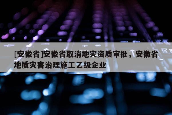 [安徽省]安徽省取消地災資質審批，安徽省地質災害治理施工乙級企業(yè)