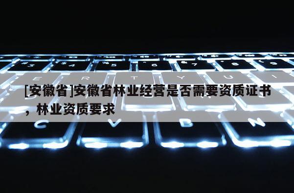 [安徽省]安徽省林業經營是否需要資質證書，林業資質要求