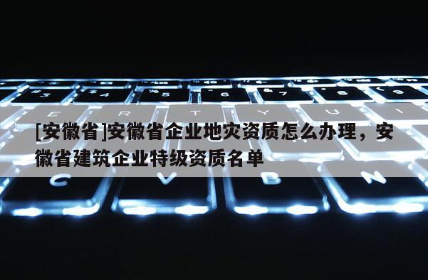[安徽省]安徽省企業地災資質怎么辦理，安徽省建筑企業特級資質名單