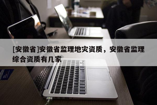 [安徽省]安徽省監理地災資質，安徽省監理綜合資質有幾家