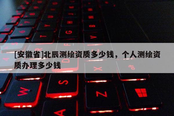 [安徽省]北辰測(cè)繪資質(zhì)多少錢，個(gè)人測(cè)繪資質(zhì)辦理多少錢